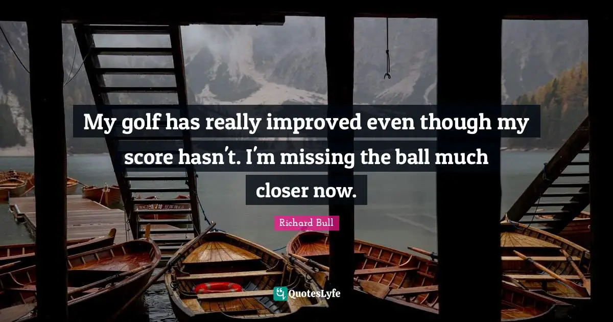 My golf has really improved even though my score hasn't. I'm missing the ball much closer now.