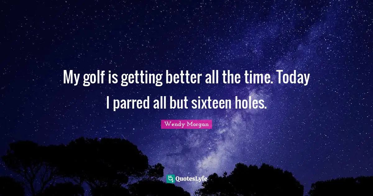 My golf is getting better all the time. Today I parred all but sixteen holes.