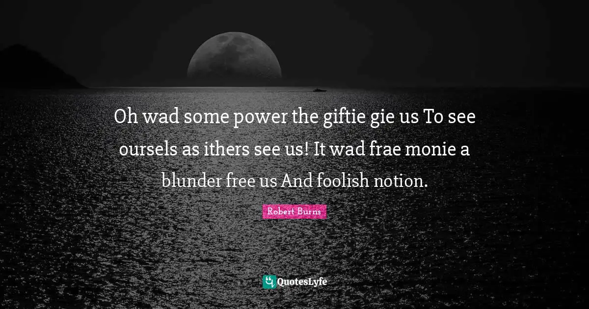 Oh wad some power the giftie gie us To see oursels as ithers see us! It wad frae monie a blunder free us And foolish notion.