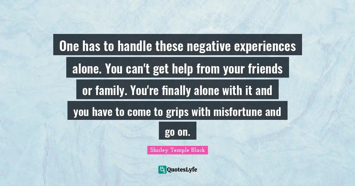 Shirley Temple Black Quotes: "One has to handle these negative experiences alone. You can't get help from your friends or family. You're finally alone with it and you have to come to grips with misfortune and go on."