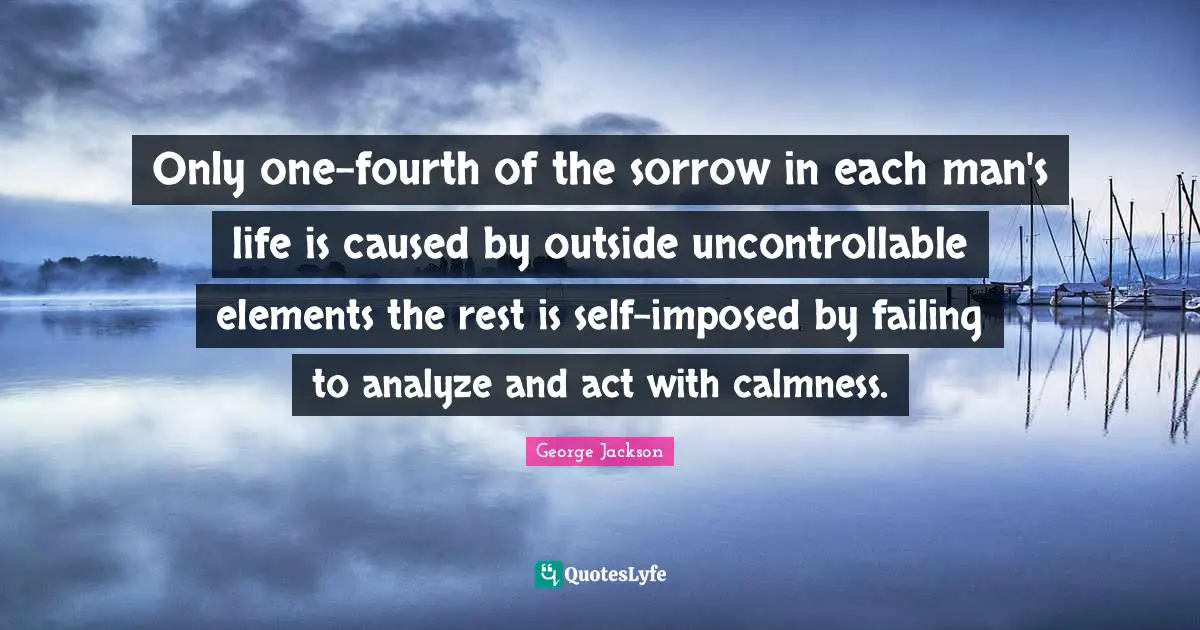 Only one-fourth of the sorrow in each man's life is caused by outside uncontrollable elements the rest is self-imposed by failing to analyze and act with calmness.