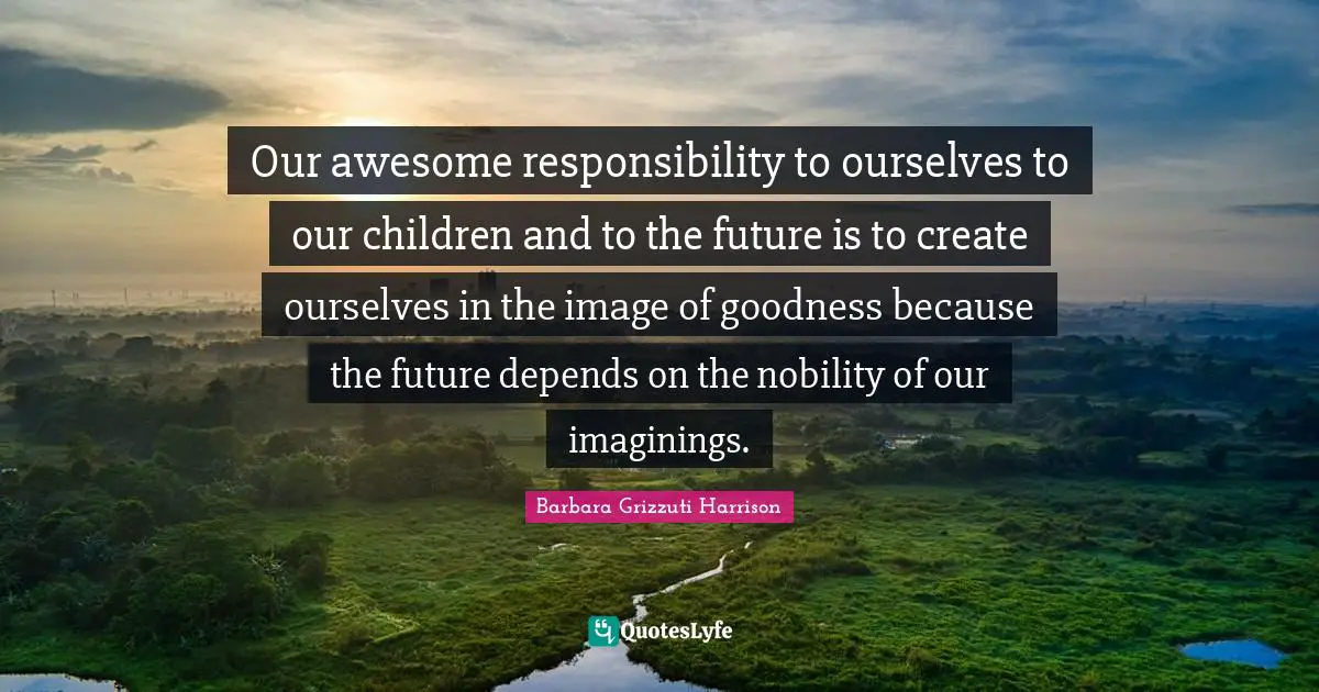 Our awesome responsibility to ourselves to our children and to the future is to create ourselves in the image of goodness because the future depends on the nobility of our imaginings.