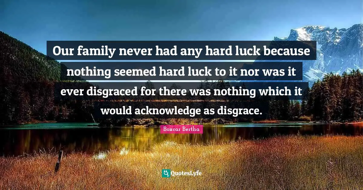 Our family never had any hard luck because nothing seemed hard luck to it nor was it ever disgraced for there was nothing which it would acknowledge as disgrace.