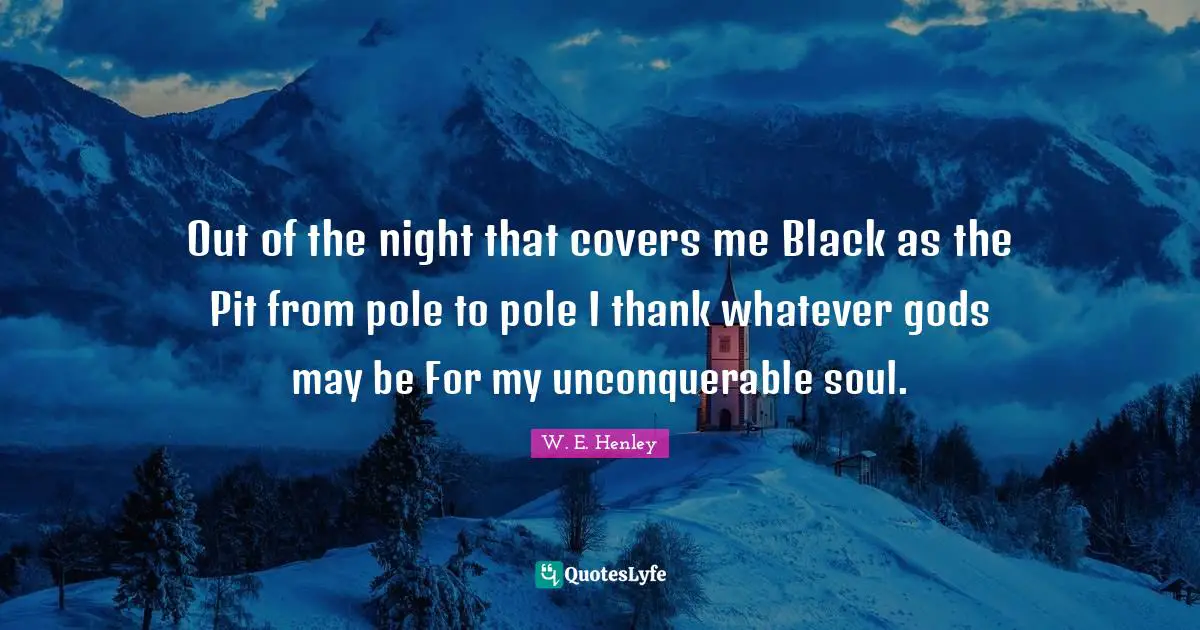 Out of the night that covers me Black as the Pit from pole to pole I thank whatever gods may be For my unconquerable soul.
