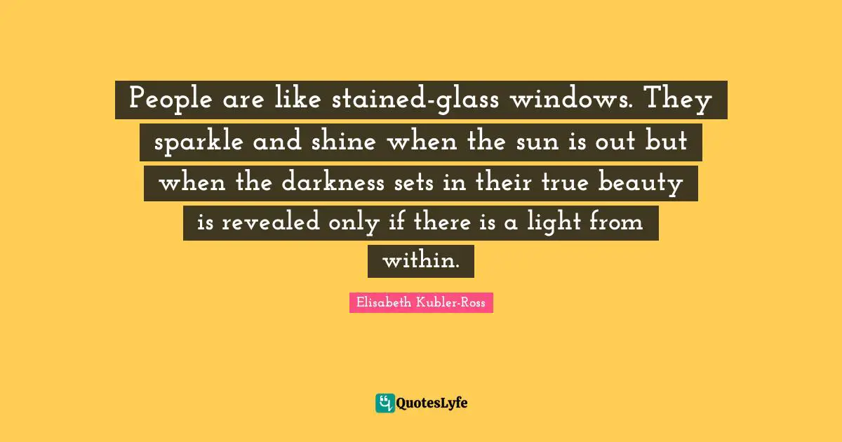 Elisabeth Kubler-Ross Quotes: People are like stained-glass windows. They sparkle and shine when the sun is out but when the darkness sets in their true beauty is revealed only if there is a light from within.