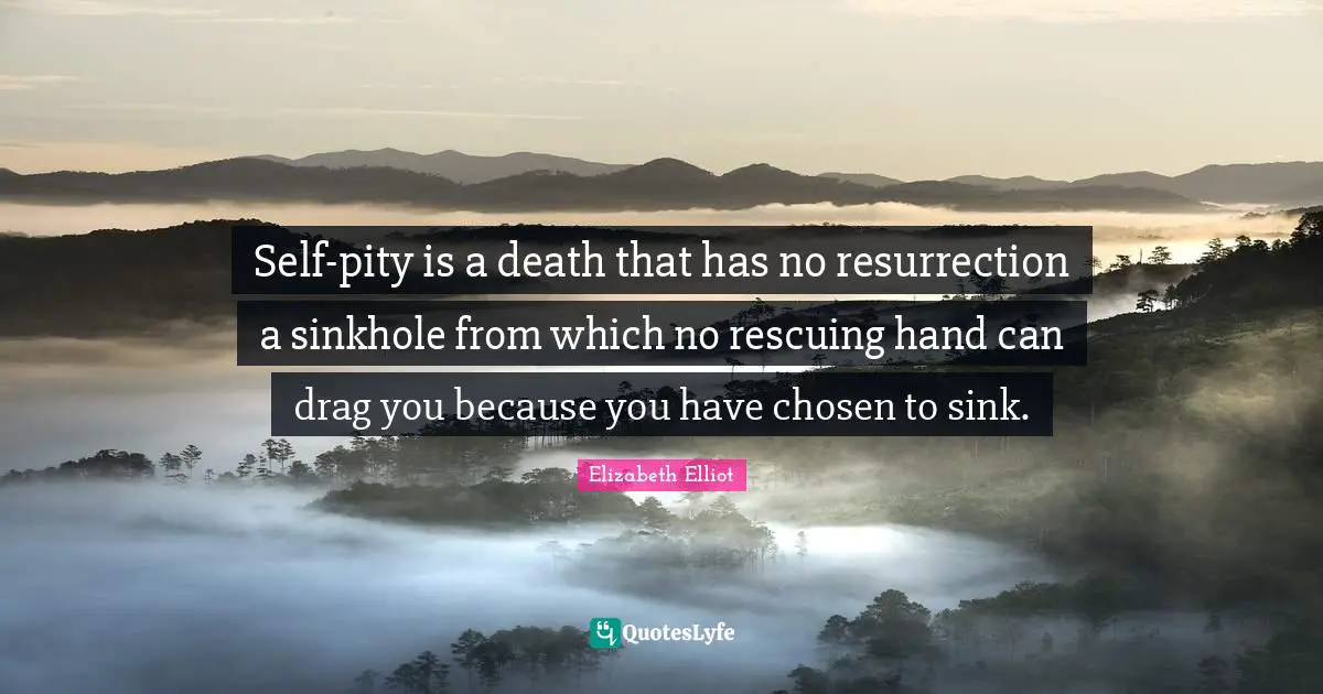 Self-pity is a death that has no resurrection a sinkhole from which no rescuing hand can drag you because you have chosen to sink.
