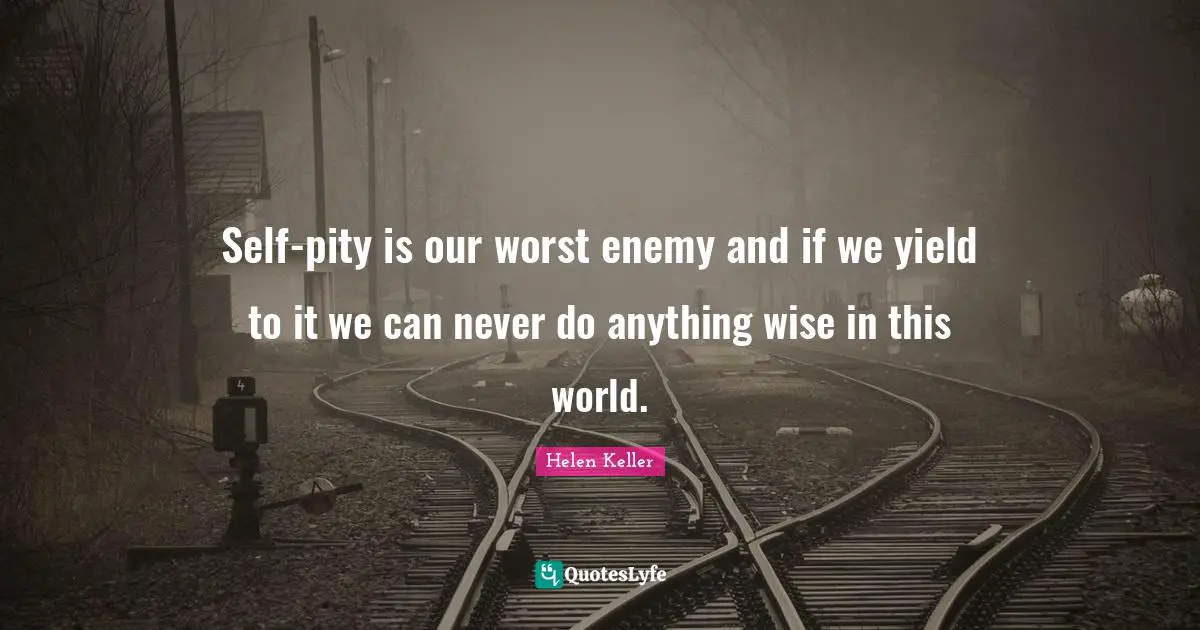 Self-pity is our worst enemy and if we yield to it we can never do anything wise in this world.