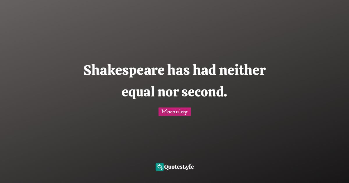 Shakespeare has had neither equal nor second.