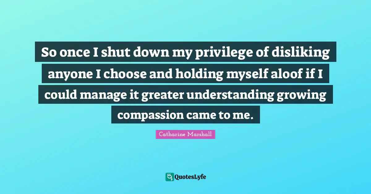 So once I shut down my privilege of disliking anyone I choose and holding myself aloof if I could manage it greater understanding growing compassion came to me.