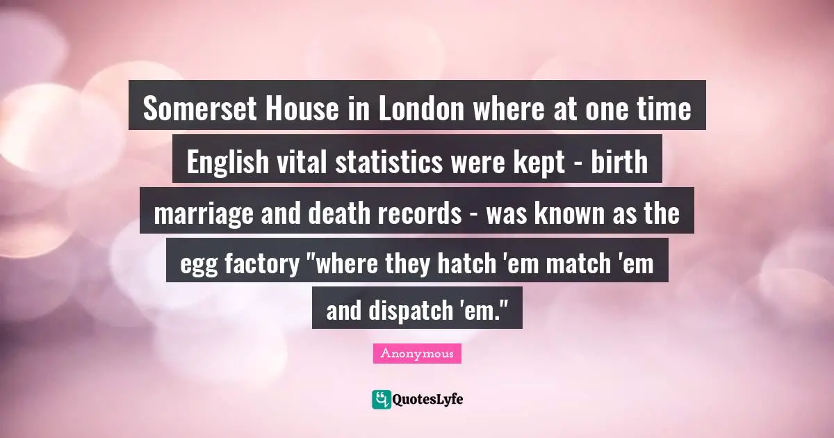 Somerset House in London where at one time English vital statistics were kept - birth marriage and death records - was known as the egg factory "where they hatch 'em match 'em and dispatch 'em."