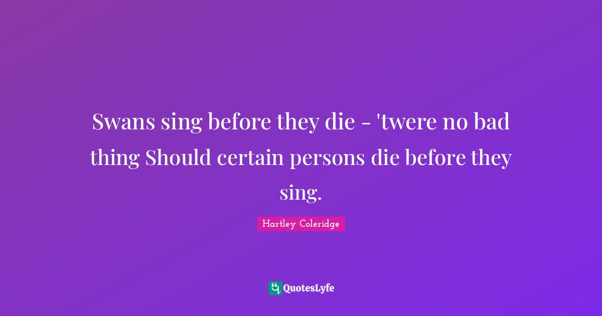Swans sing before they die - 'twere no bad thing Should certain persons die before they sing.