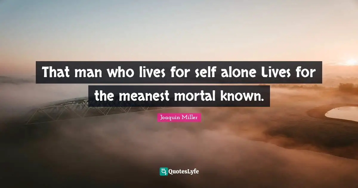 That man who lives for self alone Lives for the meanest mortal known.