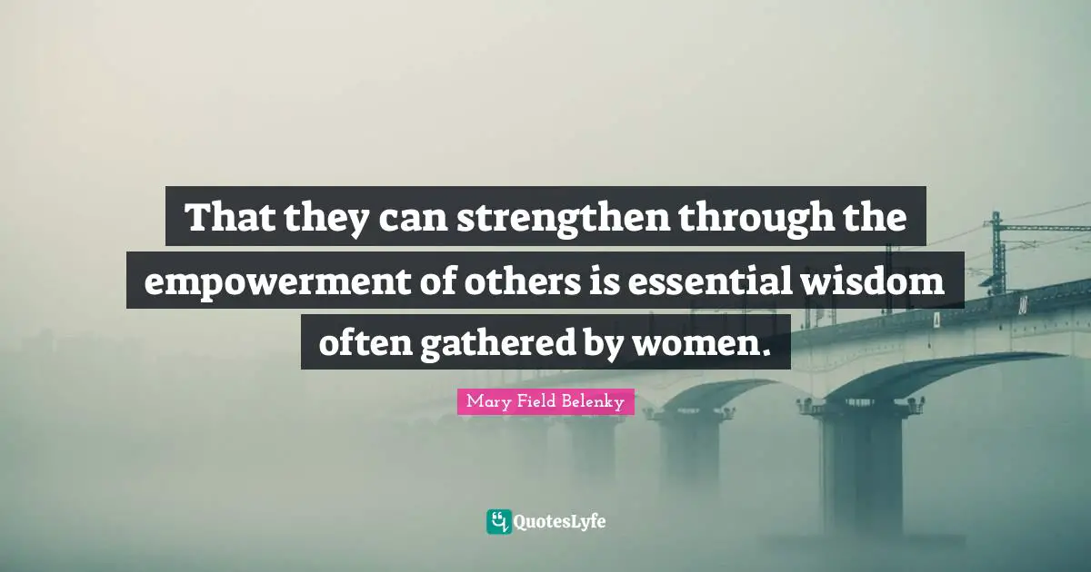 That they can strengthen through the empowerment of others is essential wisdom often gathered by women.