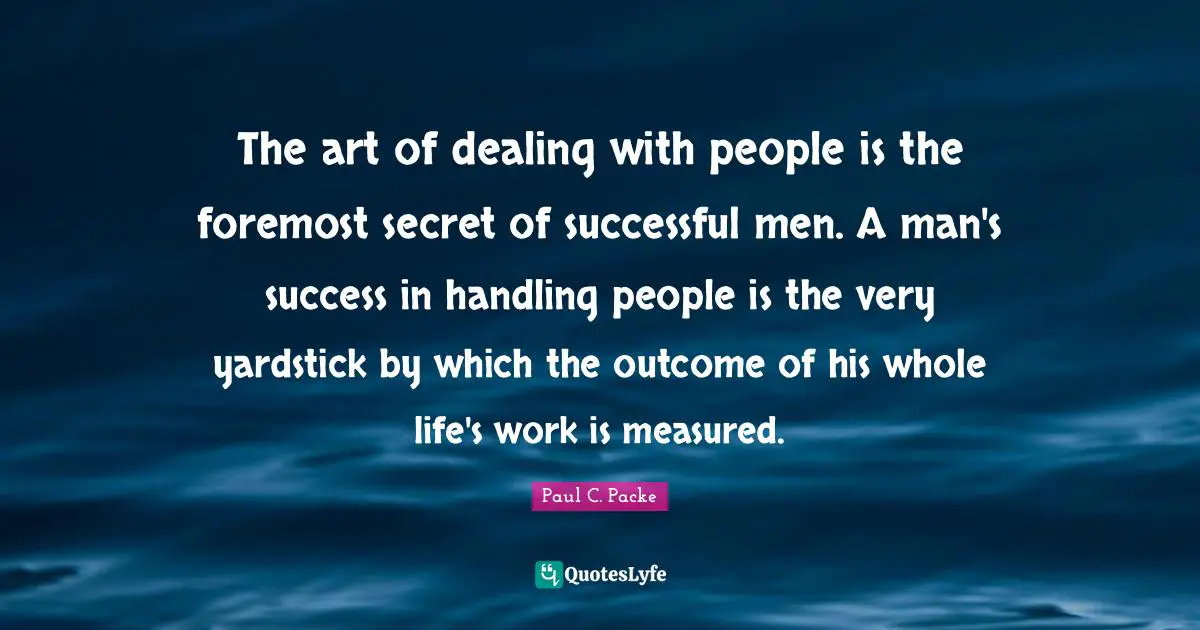The art of dealing with people is the foremost secret of successful men. A man's success in handling people is the very yardstick by which the outcome of his whole life's work is measured.