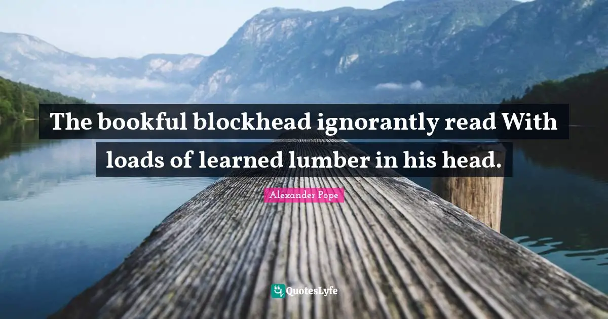 The bookful blockhead ignorantly read With loads of learned lumber in his head.