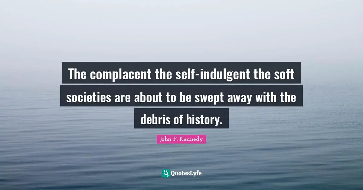The complacent the self-indulgent the soft societies are about to be swept away with the debris of history.