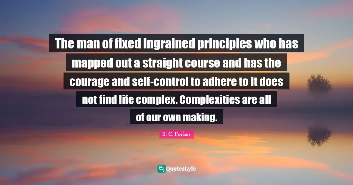 The man of fixed ingrained principles who has mapped out a straight course and has the courage and self-control to adhere to it does not find life complex. Complexities are all of our own making.
