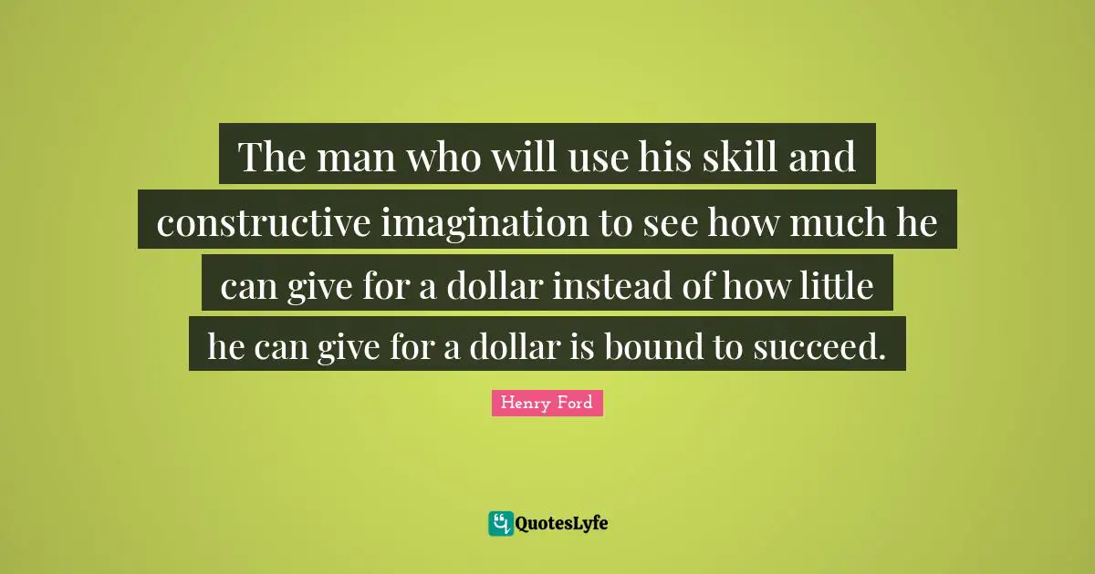 The man who will use his skill and constructive imagination to see how much he can give for a dollar instead of how little he can give for a dollar is bound to succeed.
