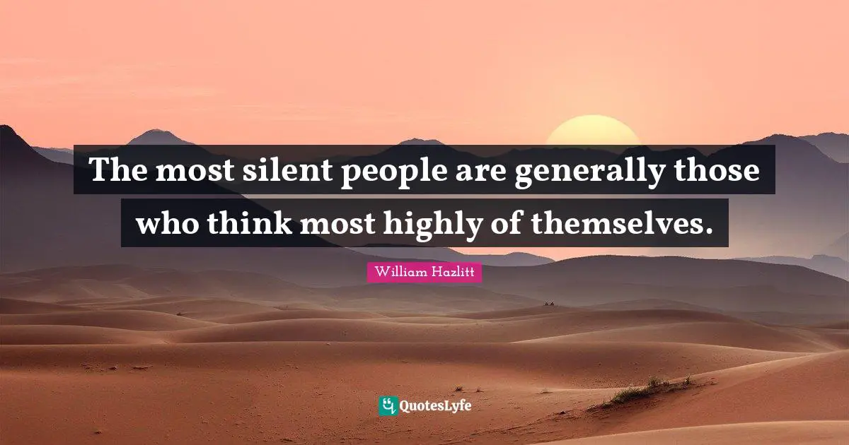 The most silent people are generally those who think most highly of themselves.