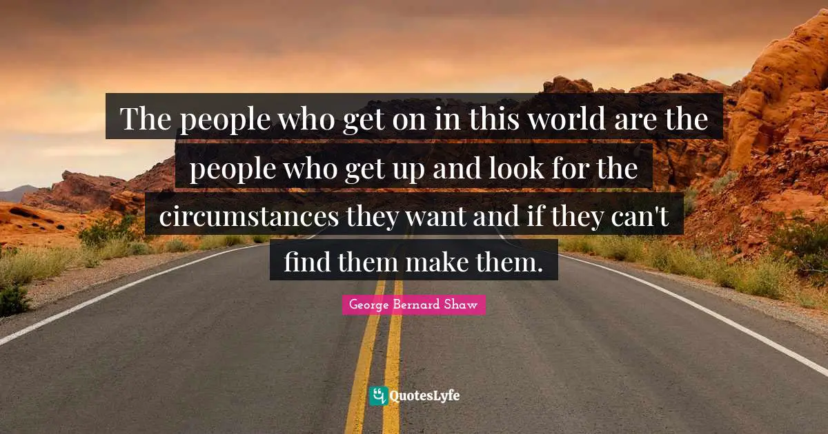 The people who get on in this world are the people who get up and look for the circumstances they want and if they can't find them make them.