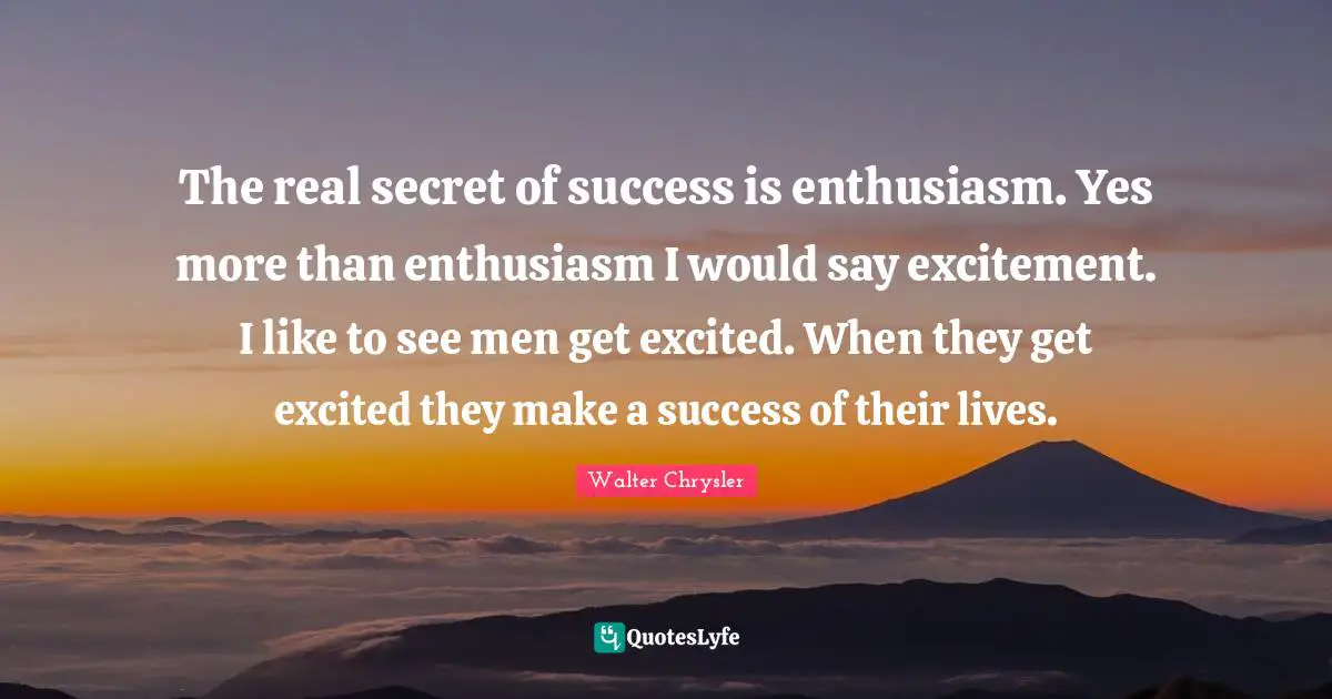 The real secret of success is enthusiasm. Yes more than enthusiasm I would say excitement. I like to see men get excited. When they get excited they make a success of their lives.