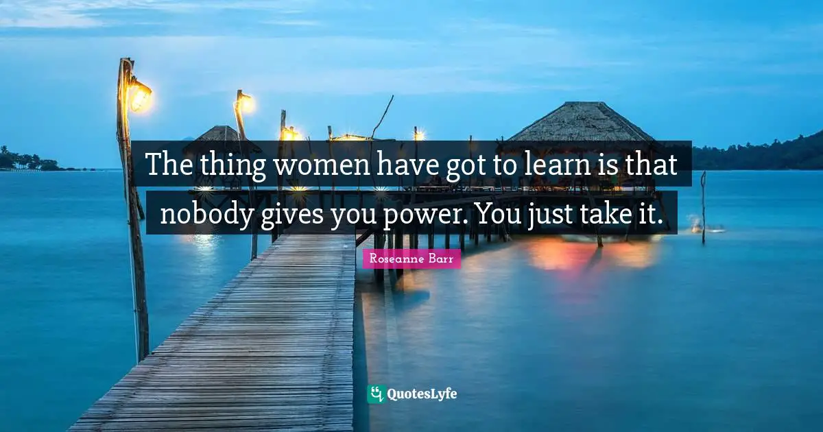 The thing women have got to learn is that nobody gives you power. You just take it.