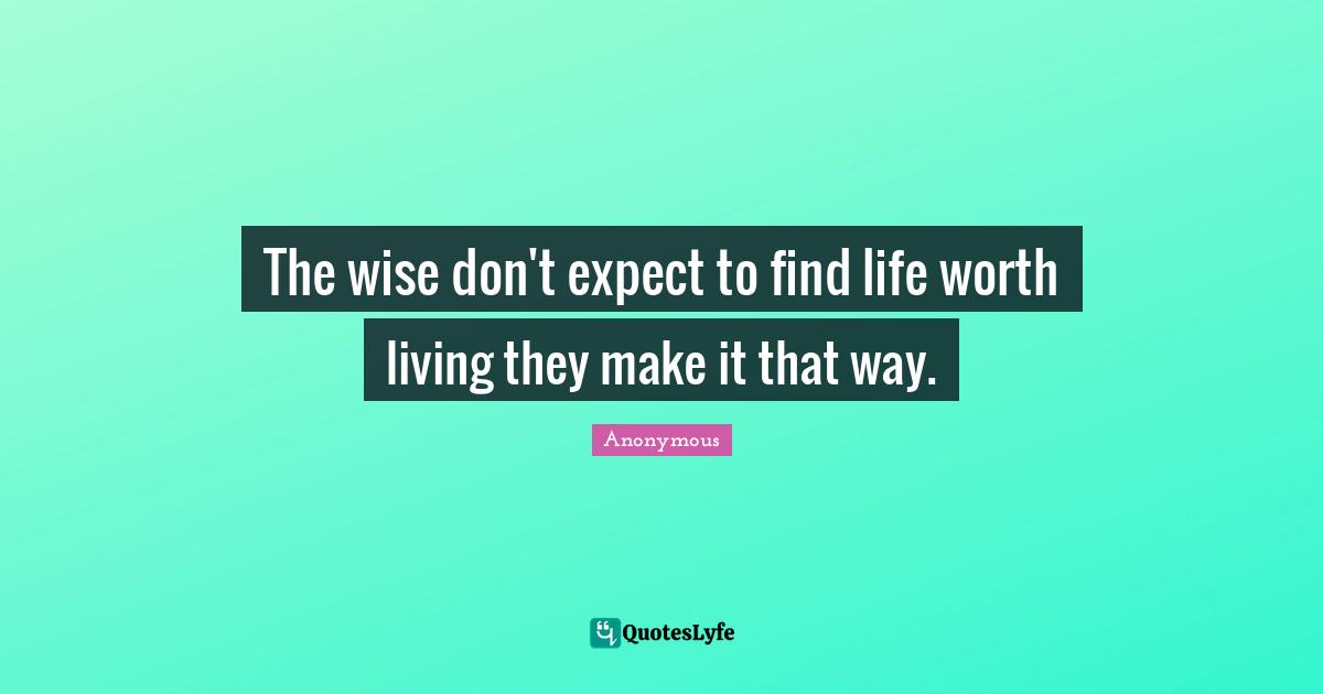The wise don't expect to find life worth living they make it that way.