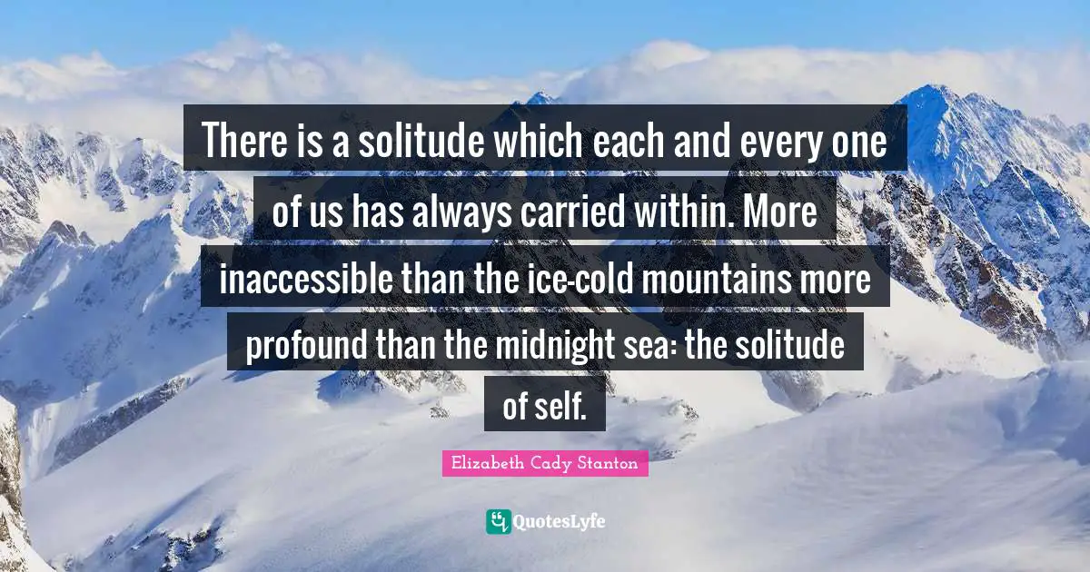 There is a solitude which each and every one of us has always carried within. More inaccessible than the ice-cold mountains more profound than the midnight sea: the solitude of self.