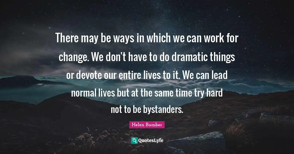 There may be ways in which we can work for change. We don't have to do dramatic things or devote our entire lives to it. We can lead normal lives but at the same time try hard not to be bystanders.