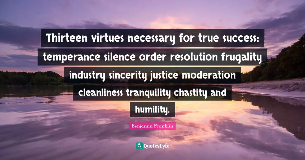 Thirteen virtues necessary for true success: temperance silence order resolution frugality industry sincerity justice moderation cleanliness tranquility chastity and humility.