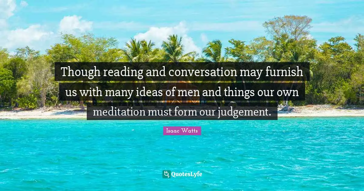 Though reading and conversation may furnish us with many ideas of men and things our own meditation must form our judgement.