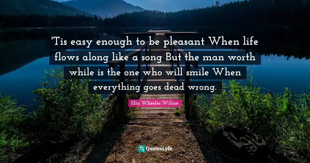 'Tis easy enough to be pleasant When life flows along like a song But the man worth while is the one who will smile When everything goes dead wrong.