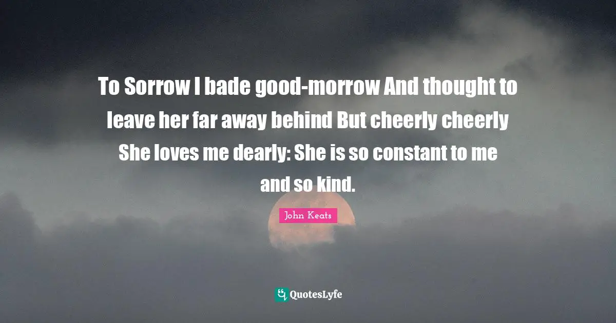 To Sorrow I bade good-morrow And thought to leave her far away behind But cheerly cheerly She loves me dearly: She is so constant to me and so kind.