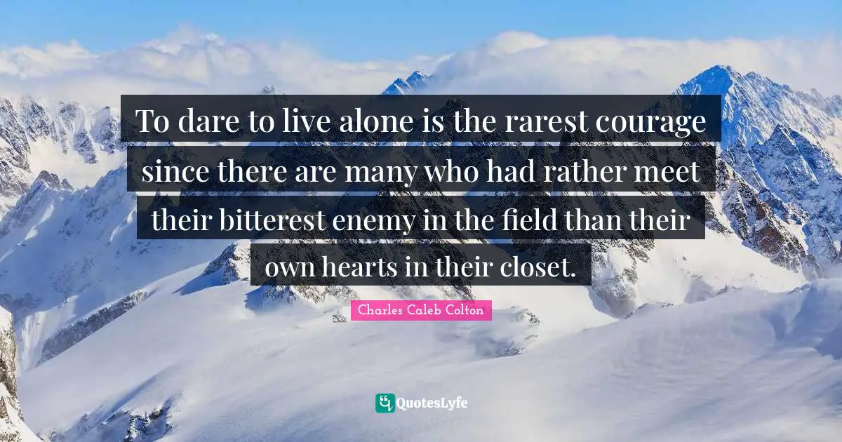 To dare to live alone is the rarest courage since there are many who had rather meet their bitterest enemy in the field than their own hearts in their closet.