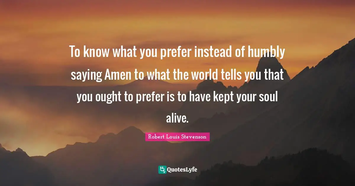 To know what you prefer instead of humbly saying Amen to what the world tells you that you ought to prefer is to have kept your soul alive.