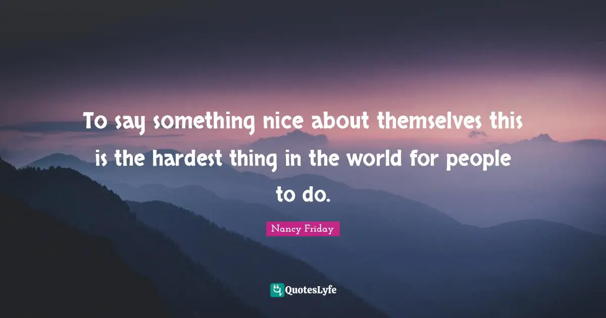 To say something nice about themselves this is the hardest thing in the world for people to do.