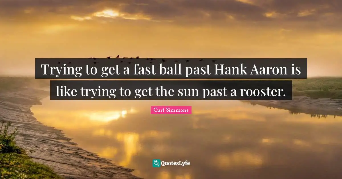 Trying to get a fast ball past Hank Aaron is like trying to get the sun past a rooster.