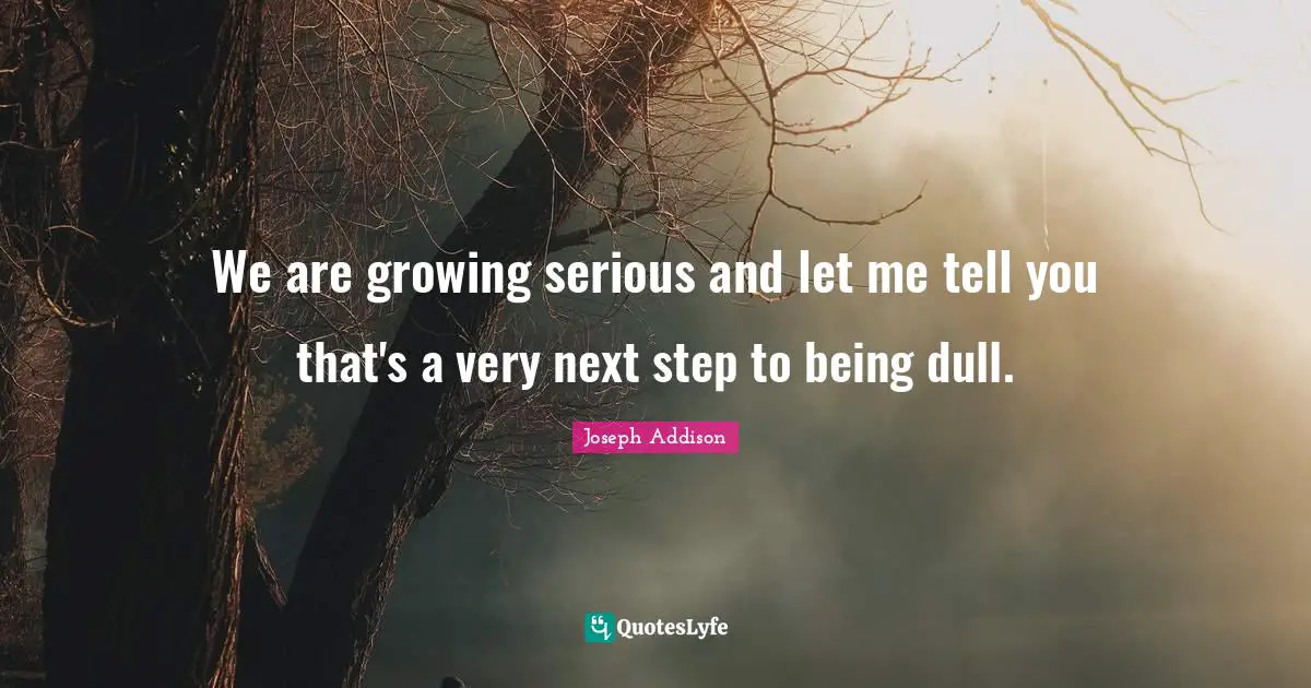 We are growing serious and let me tell you that's a very next step to being dull.