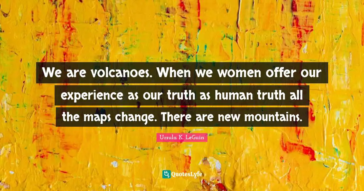 We are volcanoes. When we women offer our experience as our truth as human truth all the maps change. There are new mountains.