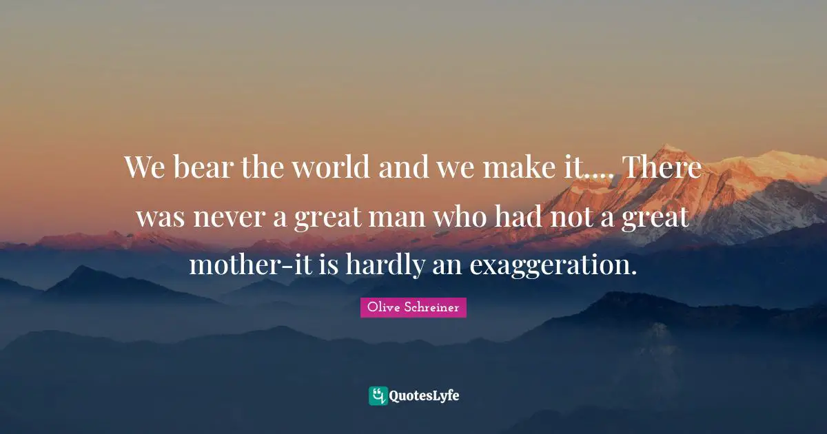 We bear the world and we make it.... There was never a great man who had not a great mother-it is hardly an exaggeration.