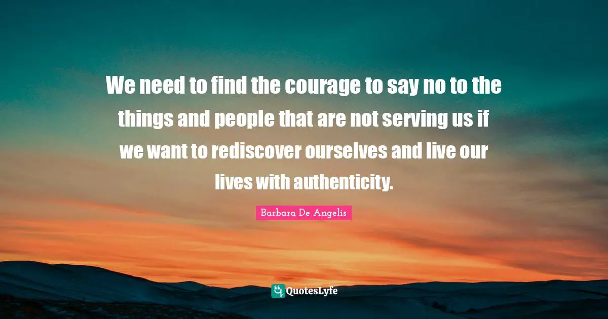 Barbara De Angelis Quotes: "We need to find the courage to say no to the things and people that are not serving us if we want to rediscover ourselves and live our lives with authenticity."