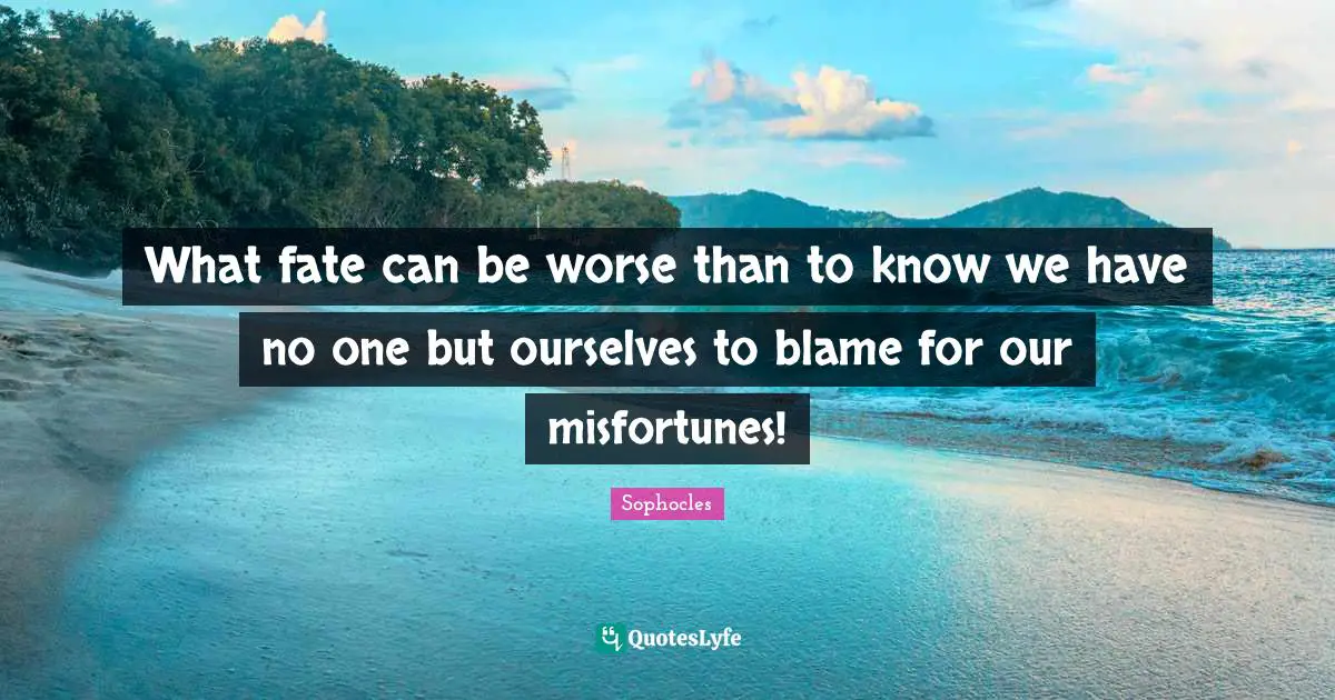 What fate can be worse than to know we have no one but ourselves to blame for our misfortunes!