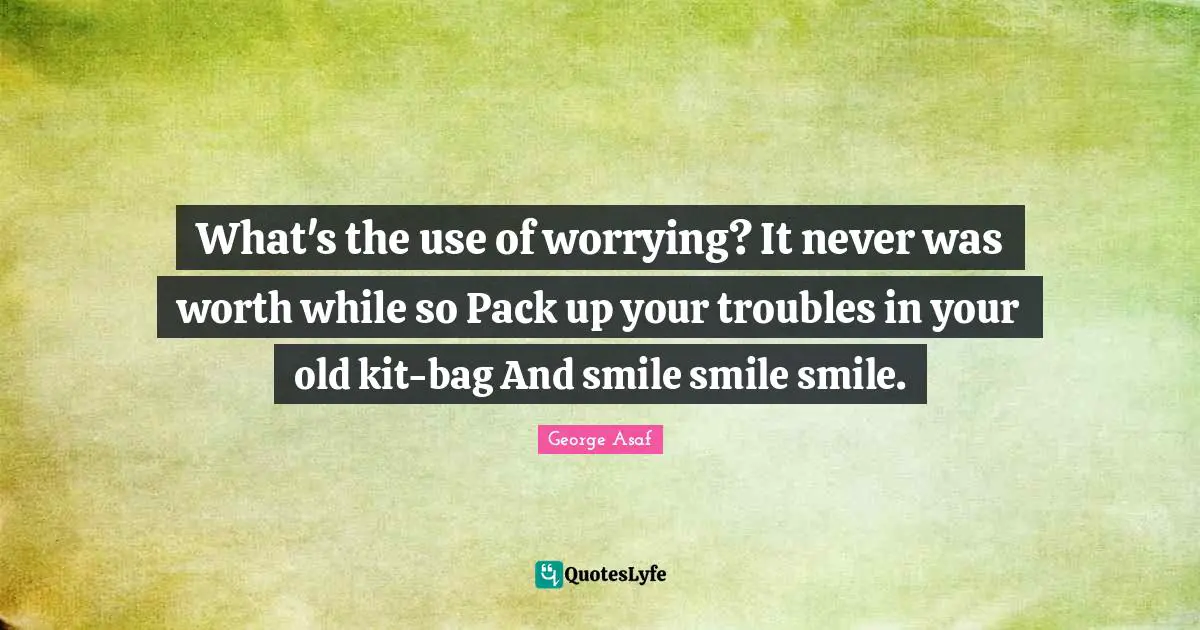 What's the use of worrying? It never was worth while so Pack up your troubles in your old kit-bag And smile smile smile.