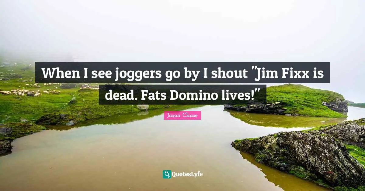 When I see joggers go by I shout "Jim Fixx is dead. Fats Domino lives!"
