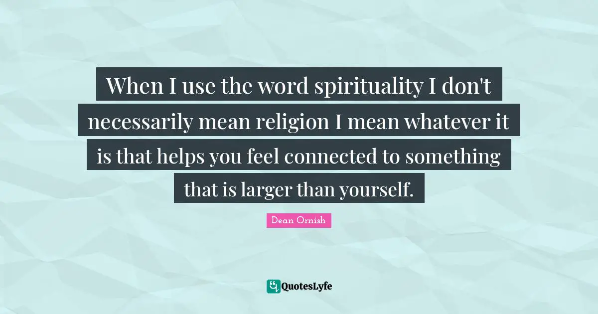 When I use the word spirituality I don't necessarily mean religion I mean whatever it is that helps you feel connected to something that is larger than yourself.