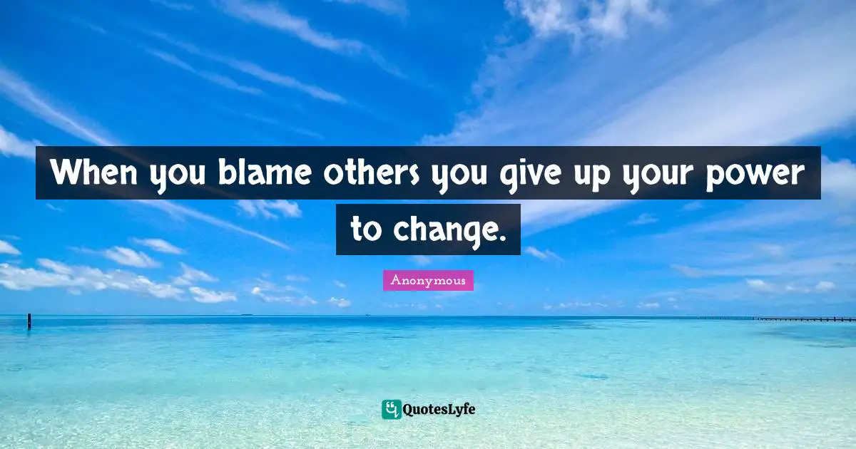 When you blame others you give up your power to change.