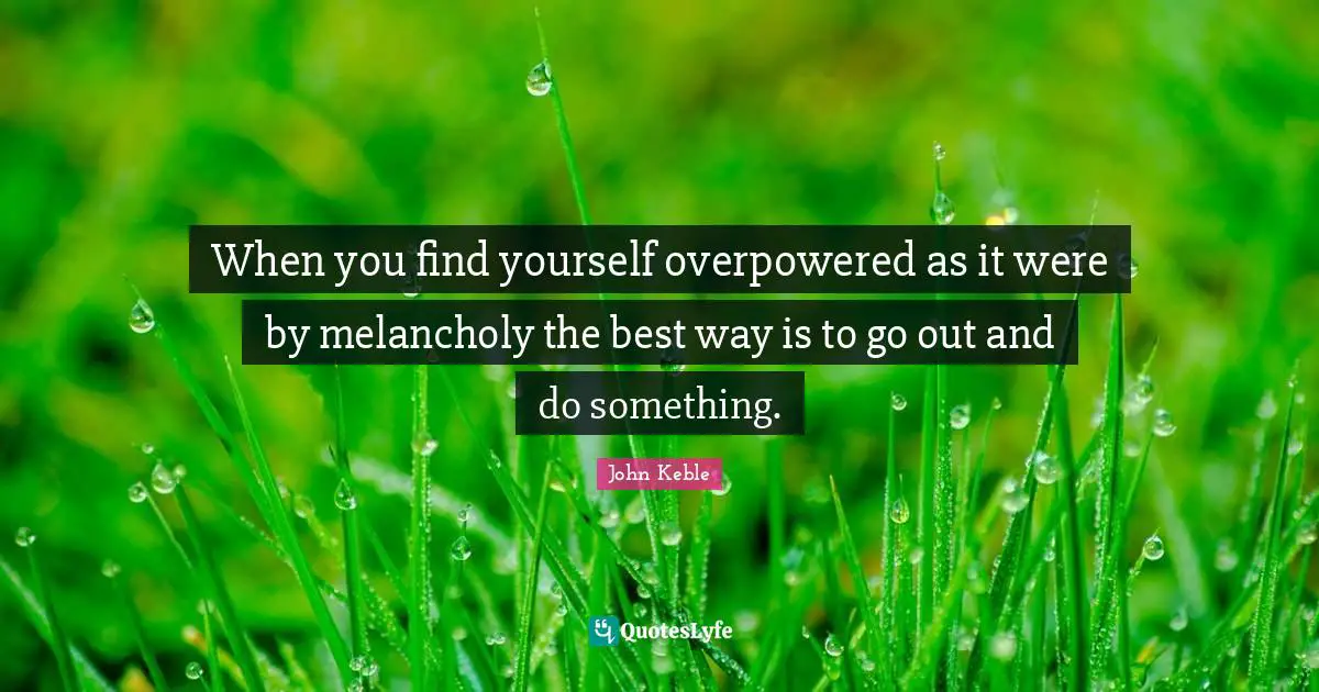 When you find yourself overpowered as it were by melancholy the best way is to go out and do something.