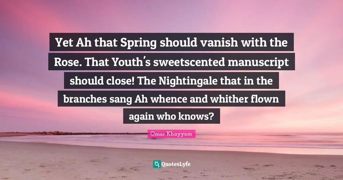 Yet Ah that Spring should vanish with the Rose. That Youth's sweetscented manuscript should close! The Nightingale that in the branches sang Ah whence and whither flown again who knows?