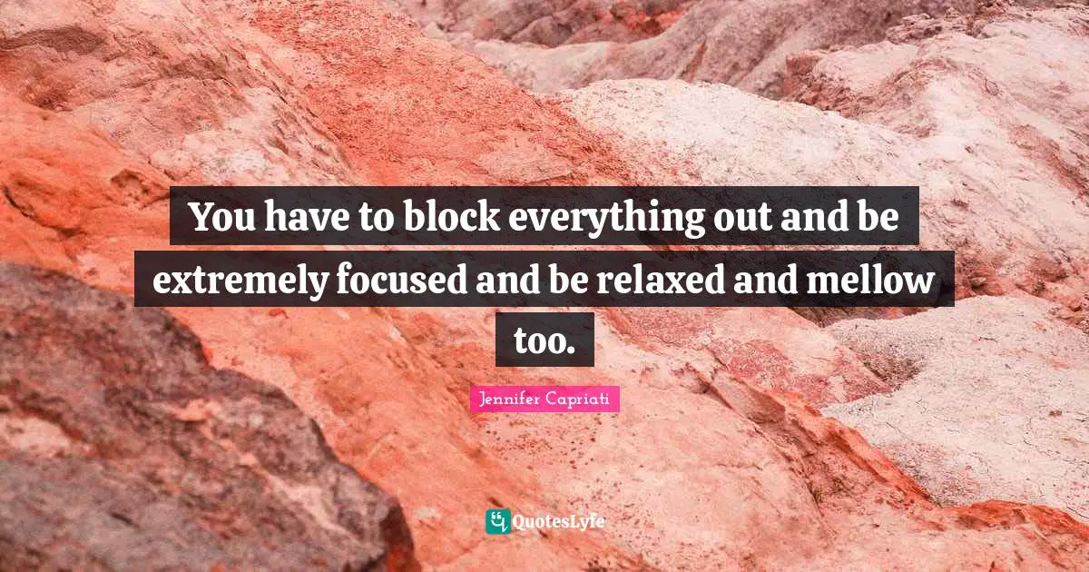 You have to block everything out and be extremely focused and be relaxed and mellow too.