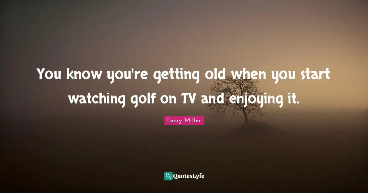 You know you're getting old when you start watching golf on TV and enjoying it.